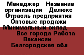 Менеджер › Название организации ­ Делюкс › Отрасль предприятия ­ Оптовые продажи › Минимальный оклад ­ 25 000 - Все города Работа » Вакансии   . Белгородская обл.